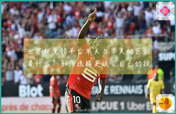 世界杯竞猜平台单关与串关的区别是什么？如何选择更适合自己的投注方式？