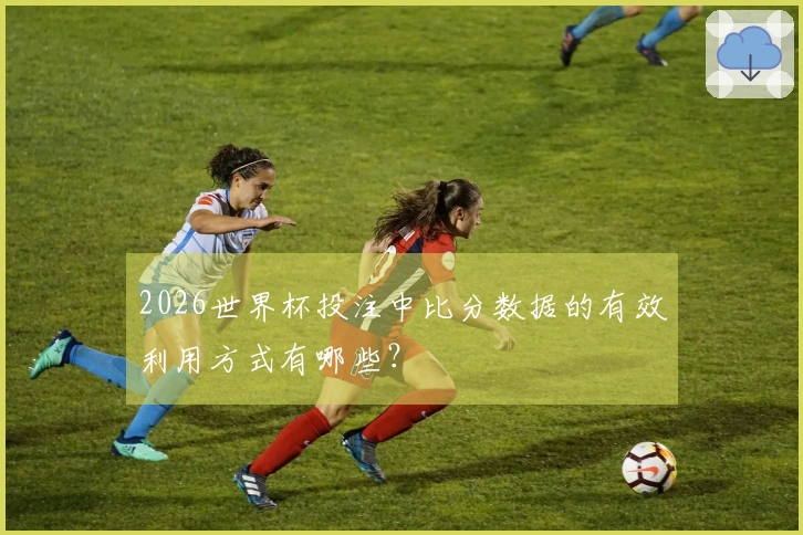 2026世界杯投注中比分数据的有效利用方式有哪些？